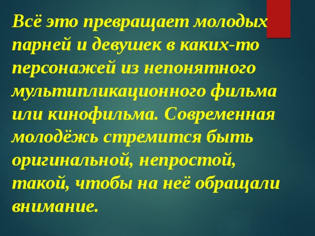 Всё это превращает молодых парней и девушек в каких-то персонажей из непонятного мультипликационного фильма или кинофильма. Современная молодёжь стремится быть оригинальной, непростой, такой, чтобы на неё обращали внимание. 