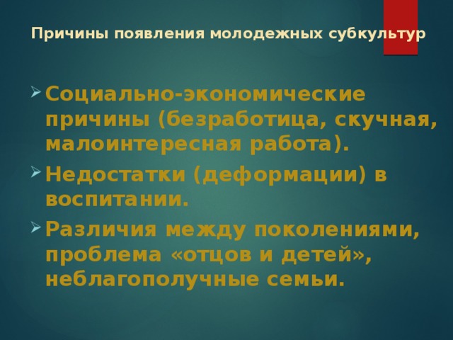 Причины появления молодежных субкультур   Социально-экономические причины (безработица, скучная, малоинтересная работа). Недостатки (деформации) в воспитании. Различия между поколениями, проблема «отцов и детей», неблагополучные семьи. 