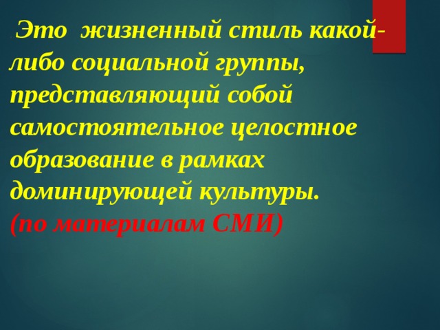 . Это  жизненный стиль какой-либо социальной группы, представляющий собой самостоятельное целостное образование в рамках доминирующей культуры. (по материалам СМИ) 