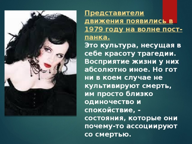 Представители движения появились в 1979 году на волне пост-панка. Это культура, несущая в себе красоту трагедии. Восприятие жизни у них абсолютно иное. Но гот ни в коем случае не культивируют смерть, им просто близко одиночество и спокойствие, - состояния, которые они почему-то ассоциируют со смертью. 