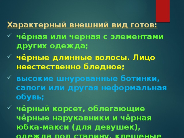 Характерный внешний вид готов: чёрная или черная с элементами других одежда; чёрные длинные волосы. Лицо неестественно бледное; высокие шнурованные ботинки, сапоги или другая неформальная обувь; чёрный корсет, облегающие чёрные нарукавники и чёрная юбка-макси (для девушек), одежда под старину, клешеные рукава, кожаная одежда; 