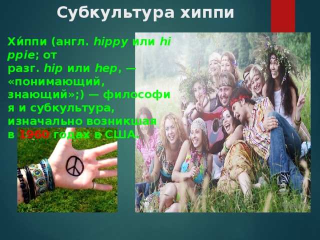 Субкультура хиппи  Хи́ппи (англ.  hippy  или  hippie ; от разг.  hip  или  hep , — «понимающий, знающий»;) — философия и субкультура, изначально возникшая в  1960  годах в США. 