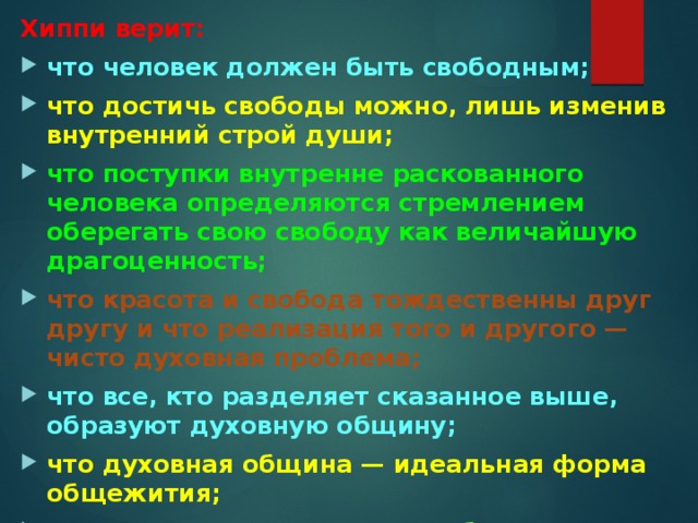 Хиппи верит: что человек должен быть свободным; что достичь свободы можно, лишь изменив внутренний строй души; что поступки внутренне раскованного человека определяются стремлением оберегать свою свободу как величайшую драгоценность; что красота и свобода тождественны друг другу и что реализация того и другого — чисто духовная проблема; что все, кто разделяет сказанное выше, образуют духовную общину; что духовная община — идеальная форма общежития; что все, думающие иначе, заблуждаются 