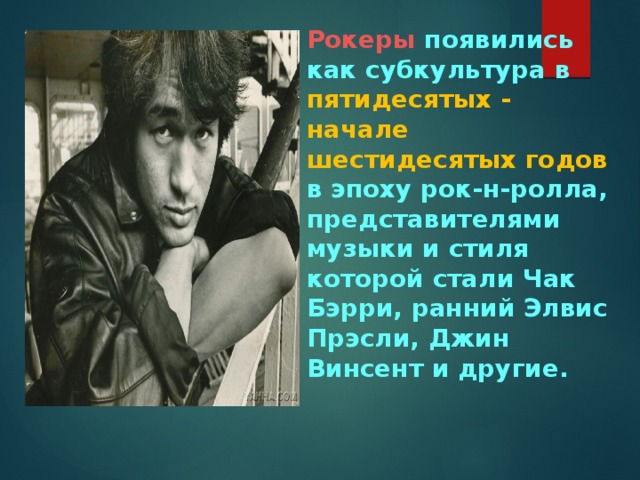 Рокеры появились как субкультура в пятидесятых - начале шестидесятых годов в эпоху рок-н-ролла, представителями музыки и стиля которой стали Чак Бэрри, ранний Элвис Прэсли, Джин Винсент и другие.    