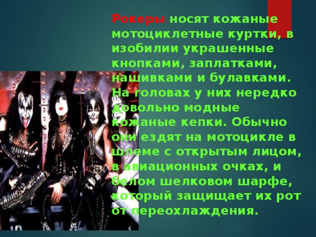 Рокеры  носят кожаные мотоциклетные куртки, в изобилии украшенные кнопками, заплатками, нашивками и булавками. На головах у них нередко довольно модные кожаные кепки. Обычно они ездят на мотоцикле в шлеме с открытым лицом, в авиационных очках, и белом шелковом шарфе, который защищает их рот от переохлаждения.    