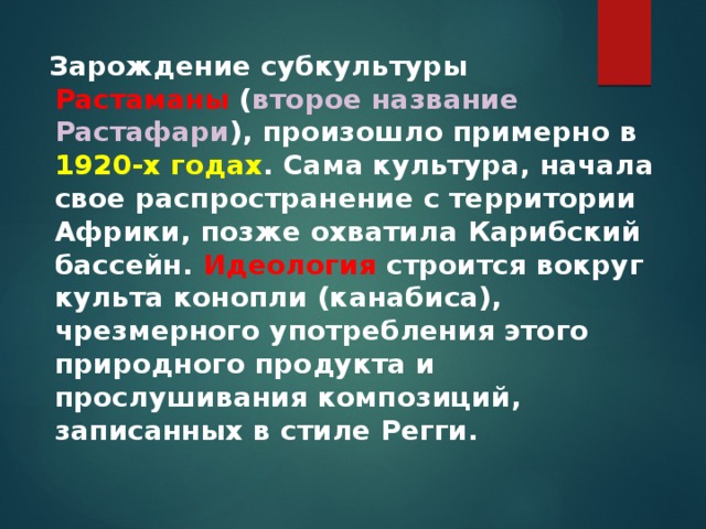 Зарождение субкультуры Растаманы  ( второе название Растафари ), произошло примерно в 1920-х годах . Сама культура, начала свое распространение с территории Африки, позже охватила Карибский бассейн. Идеология  строится вокруг культа конопли (канабиса), чрезмерного употребления этого природного продукта и прослушивания композиций, записанных в стиле Регги. 