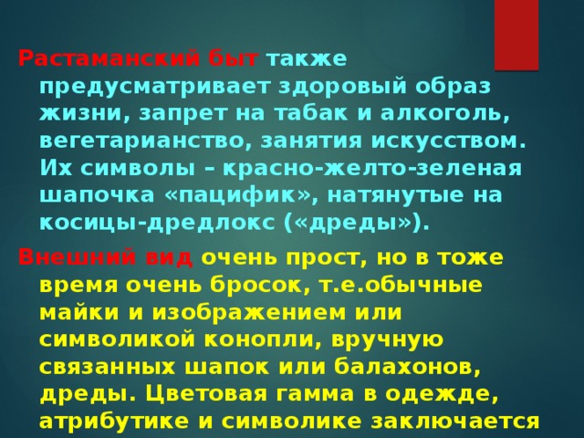  Растаманский быт также предусматривает здоровый образ жизни, запрет на табак и алкоголь, вегетарианство, занятия искусством. Их символы – красно-желто-зеленая шапочка «пацифик», натянутые на косицы-дредлокс («дреды»). Внешний вид очень прост, но в тоже время очень бросок, т.е.обычные майки и изображением или символикой конопли, вручную связанных шапок или балахонов, дреды. Цветовая гамма в одежде, атрибутике и символике заключается в трех цветах: красным, жёлтым, зелёным 
