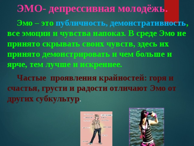 ЭМО- депрессивная молодёжь. Эмо – это публичность, демонстративность , все эмоции и чувства напоказ. В среде Эмо не принято скрывать своих чувств, здесь их принято демонстрировать и чем больше и ярче, тем лучше и искреннее. Частые проявления крайностей: горя и счастья, грусти и радости отличают Эмо от других субкультур . 