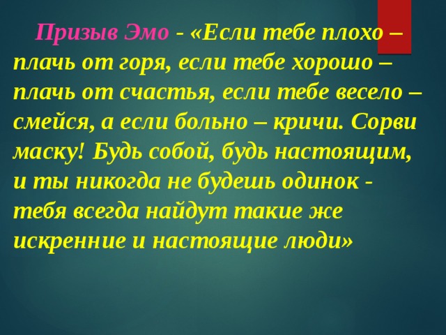 Призыв Эмо - «Если тебе плохо – плачь от горя, если тебе хорошо – плачь от счастья, если тебе весело – смейся, а если больно – кричи. Сорви маску! Будь собой, будь настоящим, и ты никогда не будешь одинок - тебя всегда найдут такие же искренние и настоящие люди» 