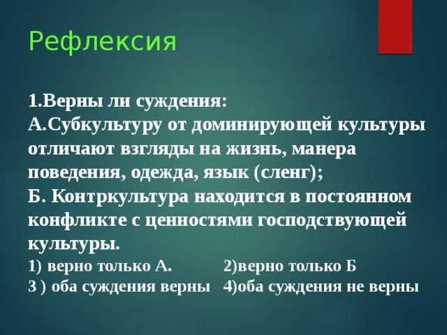 Рефлексия   1.Верны ли суждения:  А.Субкультуру от доминирующей культуры отличают взгляды на жизнь, манера поведения, одежда, язык (сленг);  Б. Контркультура находится в постоянном конфликте с ценностями господствующей культуры.  1) верно только А. 2)верно только Б  3 ) оба суждения верны 4)оба суждения не верны   