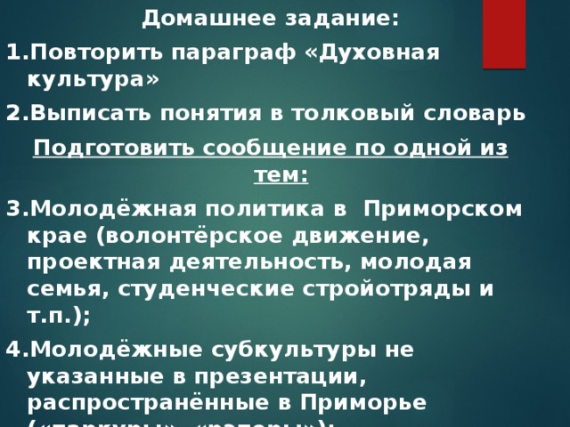 Домашнее задание: 1.Повторить параграф «Духовная культура» 2.Выписать понятия в толковый словарь Подготовить сообщение по одной из тем: 3.Молодёжная политика в Приморском крае (волонтёрское движение, проектная деятельность, молодая семья, студенческие стройотряды и т.п.); 4.Молодёжные субкультуры не указанные в презентации, распространённые в Приморье («паркуры», «рэперы»); 5.Могли ли существовать молодёжные субкультуры в СССР (ваше мнение).  