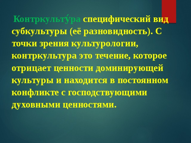  Контркульту́ра специфический вид субкультуры (её разновидность). С точки зрения культурологии, контркультура это течение, которое отрицает ценности доминирующей культуры и находится в постоянном конфликте с господствующими духовными ценностями. 