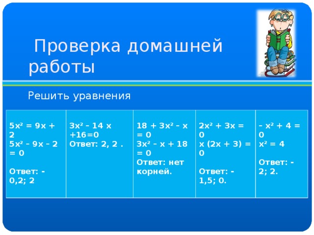  Проверка домашней работы Решить уравнения  5х 2 = 9х + 2 5х 2 – 9х – 2 = 0  Ответ: - 0,2; 2   3х 2 – 14 х +16=0 Ответ: 2, 2 .   18 + 3х 2 – х = 0 3х 2 – х + 18 = 0 Ответ: нет корней.   2х 2 + 3х = 0 х (2х + 3) = 0  Ответ: - 1,5; 0.   – х 2 + 4 = 0 х 2 = 4  Ответ: - 2; 2.  