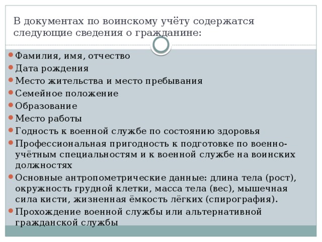 В документах по воинскому учёту содержатся следующие сведения о гражданине: Фамилия, имя, отчество Дата рождения Место жительства и место пребывания Семейное положение Образование Место работы Годность к военной службе по состоянию здоровья Профессиональная пригодность к подготовке по военно-учётным специальностям и к военной службе на воинских должностях Основные антропометрические данные: длина тела (рост), окружность грудной клетки, масса тела (вес), мышечная сила кисти, жизненная ёмкость лёгких (спирография). Прохождение военной службы или альтернативной гражданской службы 