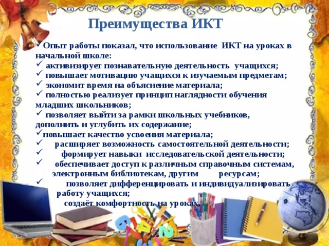 Преимущества ИКТ Опыт работы показал, что использование ИКТ на уроках в начальной школе:  активизирует познавательную деятельность учащихся;  повышает мотивацию учащихся к изучаемым предметам;  экономит время на объяснение материала;  полностью реализует принцип наглядности обучения младших школьников;  позволяет выйти за рамки школьных учебников, дополнить и углубить их содержание; повышает качество усвоения материала;  расширяет возможность самостоятельной деятельности;  формирует навыки исследовательской деятельности;  обеспечивает доступ к различным справочным системам,  электронным библиотекам, другим  ресурсам;  позволяет дифференцировать и индивидуализировать  работу учащихся;  создаёт комфортность на уроках. 