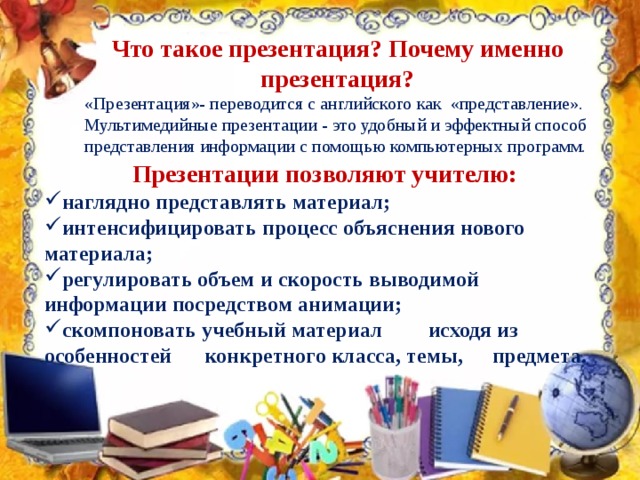 Что такое презентация? Почему именно презентация? «Презентация»- переводится с английского как  «представление». Мультимедийные презентации - это удобный и эффектный способ представления информации с помощью компьютерных программ. Презентации позволяют учителю: наглядно представлять материал; интенсифицировать процесс объяснения нового материала; регулировать объем и скорость выводимой информации посредством анимации;     скомпоновать учебный материал  исходя из особенностей  конкретного класса, темы,  предмета.  