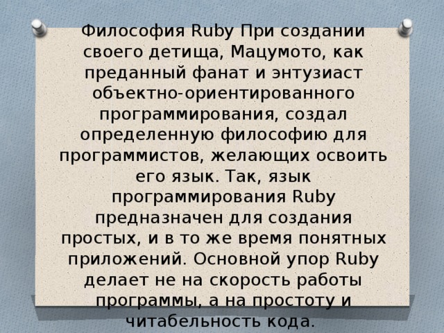 Философия Ruby При создании своего детища, Мацумото, как преданный фанат и энтузиаст объектно-ориентированного программирования, создал определенную философию для программистов, желающих освоить его язык. Так, язык программирования Ruby предназначен для создания простых, и в то же время понятных приложений. Основной упор Ruby делает не на скорость работы программы, а на простоту и читабельность кода. 
