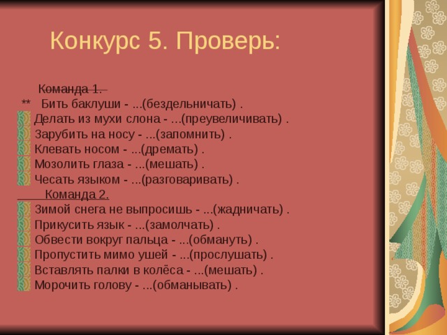  Конкурс 5. Проверь:  Команда 1.  ** Бить баклуши - ...(бездельничать) . Делать из мухи слона - ...(преувеличивать) . Зарубить на носу - ...(запомнить) . Клевать носом - ...(дремать) . Мозолить глаза - ...(мешать) . Чесать языком - ...(разговаривать) .  Команда 2. Зимой снега не выпросишь - ...(жадничать) . Прикусить язык - ...(замолчать) . Обвести вокруг пальца - ...(обмануть) . Пропустить мимо ушей - ...(прослушать) . Вставлять палки в колёса - ...(мешать) . Морочить голову - ...(обманывать) . 