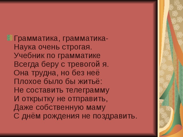 Грамматика, грамматика-  Наука очень строгая.  Учебник по грамматике  Всегда беру с тревогой я.  Она трудна, но без неё  Плохое было бы житьё:  Не составить телеграмму  И открытку не отправить,  Даже собственную маму  С днём рождения не поздравить. 