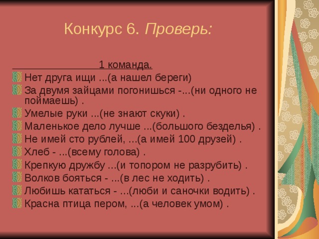  Конкурс 6. Проверь:  1 команда. Нет друга ищи ...(а нашел береги) За двумя зайцами погонишься -...(ни одного не поймаешь) . Умелые руки ...(не знают скуки) . Маленькое дело лучше ...(большого безделья) . Не имей сто рублей, ...(а имей 100 друзей) . Хлеб - ...(всему голова) . Крепкую дружбу ...(и топором не разрубить) . Волков бояться - ...(в лес не ходить) . Любишь кататься - ...(люби и саночки водить) . Красна птица пером, ...(а человек умом) . 