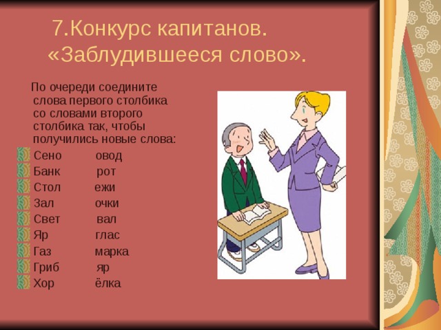  7.Конкурс капитанов.  «Заблудившееся слово».  По очереди соедините слова первого столбика со словами второго столбика так, чтобы получились новые слова: Сено овод Банк рот Стол ежи Зал очки Свет вал Яр глас Газ марка Гриб яр Хор ёлка 