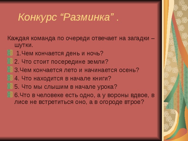  Конкурс “Разминка” . Каждая команда по очереди отвечает на загадки – шутки.   1.Чем кончается день и ночь? 2. Что стоит посередине земли? 3.Чем кончается лето и начинается осень? 4. Что находится в начале книги? 5. Что мы слышим в начале урока? 6.Что в человеке есть одно, а у вороны вдвое, в лисе не встретиться оно, а в огороде втрое? 