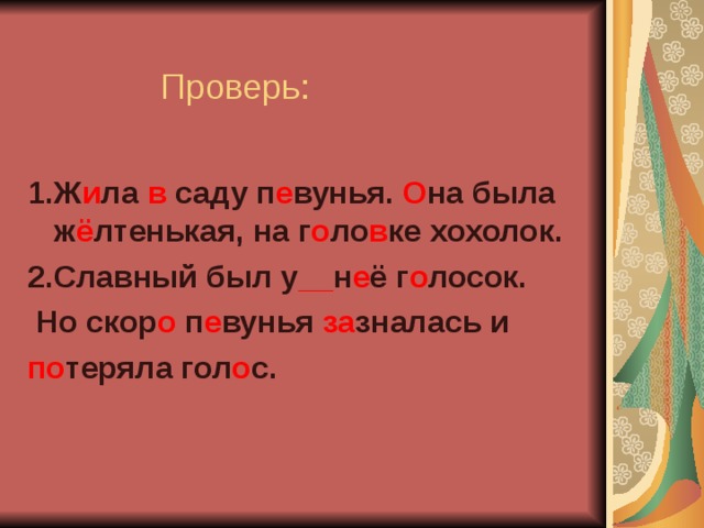    Проверь: 1.Ж и ла в саду п е вунья. О на была ж ё лтенькая, на г о ло в ке хохолок. 2.Славный был у __ н е ё г о лосок.  Но скор о п е вунья за зналась и по теряла гол о с.  
