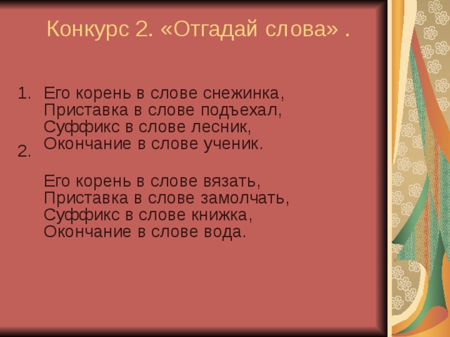  Конкурс 2. «Отгадай слова» .   Его корень в слове снежинка,  Приставка в слове подъехал,  Суффикс в слове лесник,  Окончание в слове ученик.  Его корень в слове вязать,  Приставка в слове замолчать,  Суффикс в слове книжка,  Окончание в слове вода.   