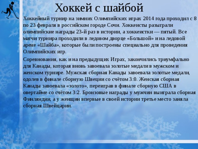 Хоккей с шайбой Хоккейный турнир на зимних Олимпийских играх 2014 года проходил с 8 по 23 февраля в российском городе Сочи. Хоккеисты разыграли олимпийские награды 23-й раз в истории, а хоккеистки — пятый. Все матчи турнира проходили в ледовом дворце «Большой» и на ледовой арене «Шайба», которые были построены специально для проведения Олимпийских игр. Соревнования, как и на предыдущих Играх, закончились триумфально для Канады, которая вновь завоевала золотые медали в мужском и женском турнире. Мужская сборная Канады завоевала золотые медали, одолев в финале сборную Швеции со счётом 3:0. Женская сборная Канады завоевала «золото», переиграв в финале сборную США в овертайме со счётом 3:2. Бронзовые награды у мужчин выиграла сборная Финляндии, а у женщин впервые в своей истории третье место заняла сборная Швейцарии. 