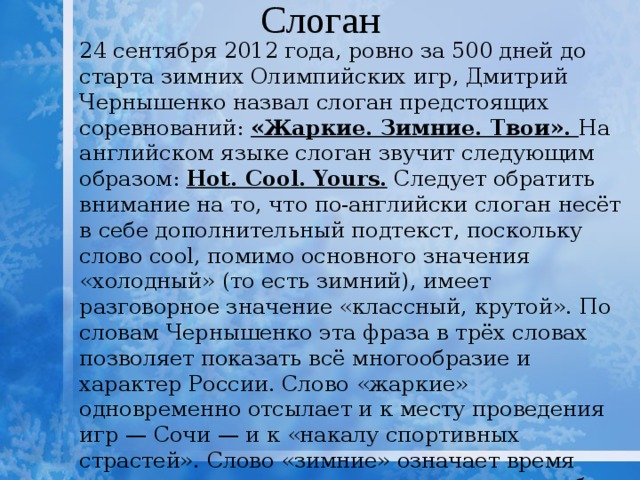 Слоган 24 сентября 2012 года, ровно за 500 дней до старта зимних Олимпийских игр, Дмитрий Чернышенко назвал слоган предстоящих соревнований: «Жаркие. Зимние. Твои». На английском языке слоган звучит следующим образом: Hot. Cool. Yours. Следует обратить внимание на то, что по-английски слоган несёт в себе дополнительный подтекст, поскольку слово cool, помимо основного значения «холодный» (то есть зимний), имеет разговорное значение «классный, крутой». По словам Чернышенко эта фраза в трёх словах позволяет показать всё многообразие и характер России. Слово «жаркие» одновременно отсылает и к месту проведения игр — Сочи — и к «накалу спортивных страстей». Слово «зимние» означает время года, в которое проводятся игры, а также образ, возникающий в голове у иностранцев при упоминании России. «Твои» символизирует, что предстоящие Игры будут «Олимпиадой каждого». 