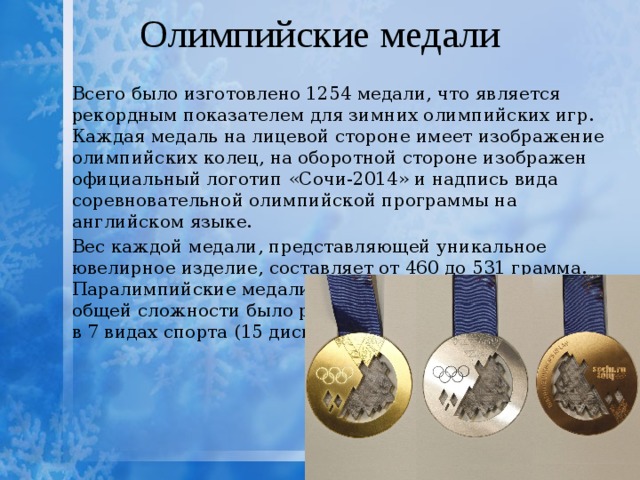 Олимпийские медали Всего было изготовлено 1254 медали, что является рекордным показателем для зимних олимпийских игр. Каждая медаль на лицевой стороне имеет изображение олимпийских колец, на оборотной стороне изображен официальный логотип «Сочи-2014» и надпись вида соревновательной олимпийской программы на английском языке. Вес каждой медали, представляющей уникальное ювелирное изделие, составляет от 460 до 531 грамма. Паралимпийские медали весят от 585 до 686 граммов. В общей сложности было разыграно 98 комплектов медалей в 7 видах спорта (15 дисциплин) 