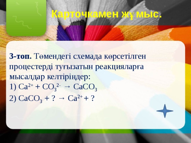 Карточкамен жұмыс.   3-топ. Төмендегі схемада көрсетілген процестерді туғызатын реакцияларға мысалдар келтіріңдер: 1) Са 2+ + СО 3 2- → СаСО 3 2) СаСО 3 + ? → Са 2+ + ? 