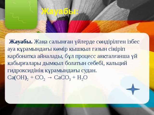 Жауабы:  Жауабы. Жаңа салынған үйлерде сөндірілген ізбес ауа құрамындағы көмір қышқыл газын сіңіріп карбонатқа айналады, бұл процесс аяқталғанша үй қабырғалары дымқыл болатын себебі, кальций гидроксидінің құрамындағы судан. Са(ОН) 2 + СО 2 → СаСО 3 + Н 2 О 