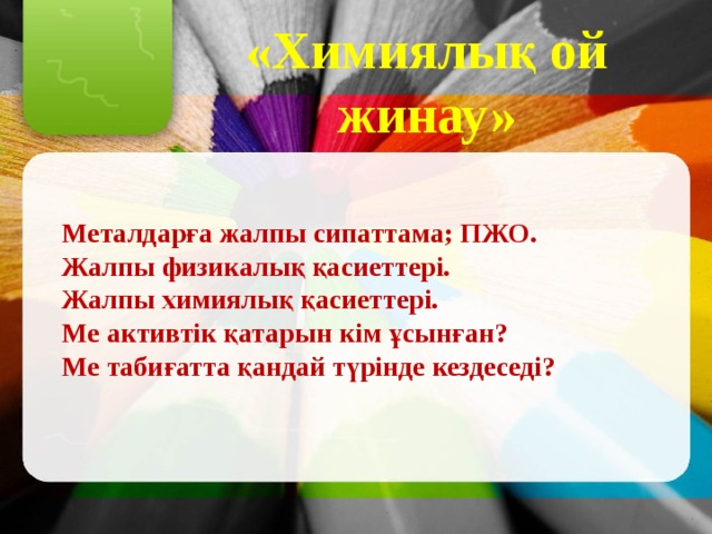 «Химиялық ой жинау» Металдарға жалпы сипаттама; ПЖО. Жалпы физикалық қасиеттері. Жалпы химиялық қасиеттері. Ме активтік қатарын кім ұсынған? Ме табиғатта қандай түрінде кездеседі? 