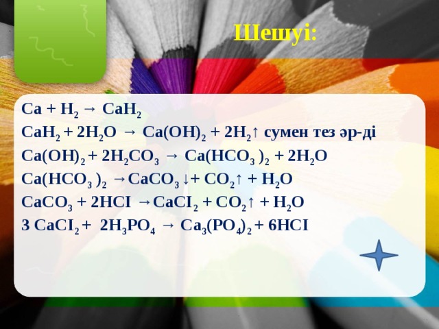 Шешуі: Ca + H 2 → CaH 2 CaH 2 + 2H 2 O → Ca(OH) 2 + 2H 2 ↑ сумен тез әр-ді Ca(OH) 2 + 2H 2 СO 3 → Ca(HCO 3 ) 2 + 2H 2 O Ca(HCO 3 ) 2 →СaСO 3 ↓+ CO 2 ↑ + H 2 O СaСO 3 + 2HCI →СaСI 2 + CO 2 ↑ + H 2 O 3 СaСI 2 + 2Н 3 PО 4 → Ca 3 (PО 4 ) 2 + 6HCI 
