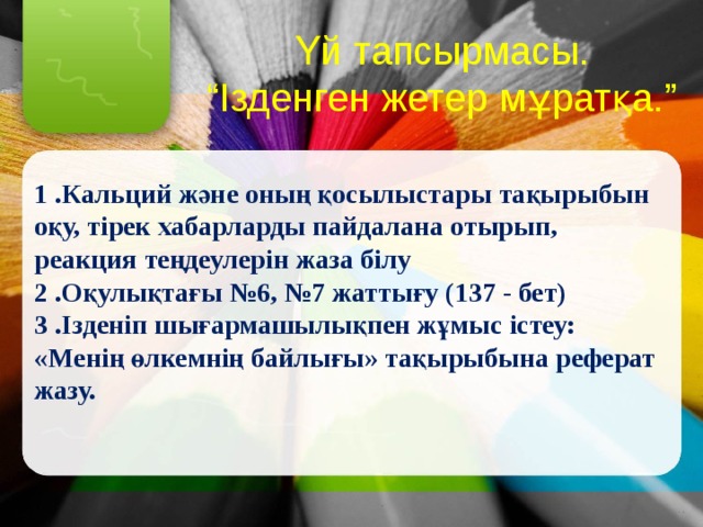 Үй тапсырмасы. “ Ізденген жетер мұратқа.”  1 .Кальций және оның қосылыстары тақырыбын оқу, тірек хабарларды пайдалана отырып, реакция теңдеулерін жаза білу  2 .Оқулықтағы №6, №7 жаттығу (137 - бет)  3 .Ізденіп шығармашылықпен жұмыс істеу:  «Менің өлкемнің байлығы» тақырыбына реферат жазу.   