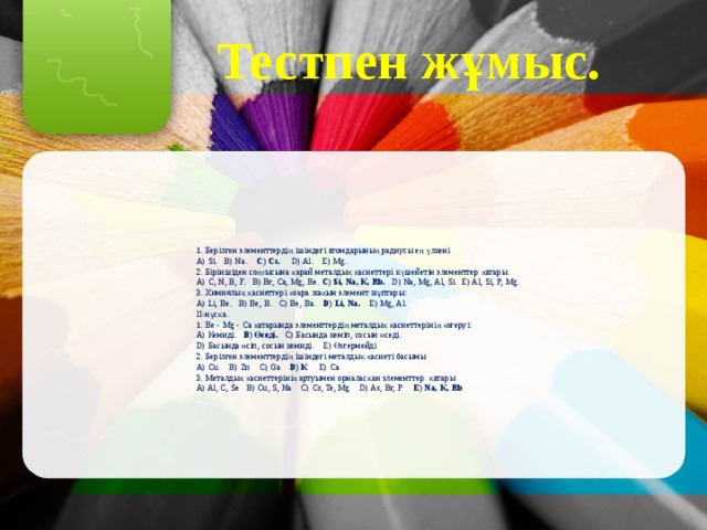 Тестпен жұмыс. 1. Берілген элементтердің ішіндегі атомдарының радиусы ең үлкені A) Sі. B) Na. C) Cs. D) Al. E) Mg. 2. Біріншіден соңғысына қарай металдық қасиеттері күшейетін элементтер қатары. A) C, N, B, F. B) Br, Ca, Mg, Be. C) Sі, Na, K, Rb. D) Na, Mg, Al, Sі. E) Al, Sі, P, Mg. 3. Химиялық қасиеттері өзара жақын элемент жұптары: A) Lі, Be. B) Be, B. C) Be, Ba. D) Lі, Na. E) Mg, Al. ІІ-нұсқа. 1. Be - Mg - Ca қатарында элементтердің металдық қасиеттерінің өзгеруі: A) Кемиді. B) Өседі. C) Басында кеміп, сосын өседі. D) Басында өсіп, сосын кемиді. E) Өзгермейді 2. Берілген элементтердің ішіндегі металдық қасиеті басымы A) Cu B) Zn C) Ga D) K E) Ca 3. Металдық қасиеттерінің артуымен орналасқан элементтер қатары A) Al, C, Se B) Cu, S, Na C) Cs, Te, Mg D) As, Br, P E) Na, K, Rb 