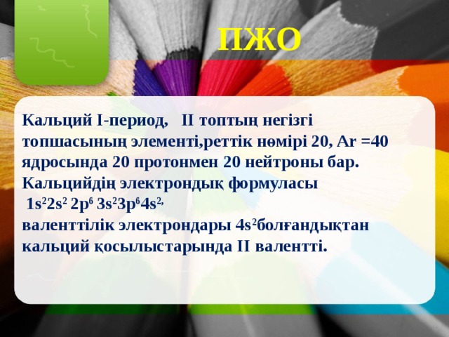 ПЖО Кальций I-период, II топтың негізгі топшасының элементі,реттік нөмірі 20, Ar =40 ядросында 20 протонмен 20 нейтроны бар. Кальцийдің электрондық формуласы  1s 2 2s 2 2p 6 3s 2 3p 6 4s 2, валенттілік электрондары 4s 2 болғандықтан кальций қосылыстарында II валентті. 