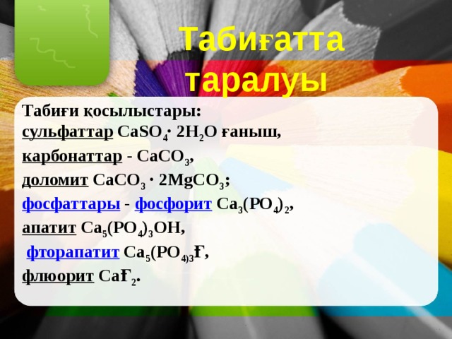 Табиғатта таралуы  Табиғи қосылыстары: сульфаттар  CaSО 4 ∙ 2Н 2 О ғаныш, карбонаттар  - СаСО 3 , доломит  СаСО 3 ∙ 2MgCО 3 ; фосфаттары  - фосфорит Са 3 (РО 4 ) 2 , апатит  Са 5 (РО 4 ) 3 ОН,  фторапатит  Са 5 (РО 4)3 Ғ, флюорит  СаҒ 2 . 