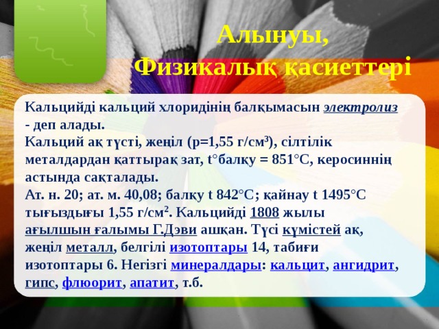 Алынуы, Физикалық қасиеттері  Кальцийді кальций хлоридінің балқымасын электролиз - деп алады. Кальций ақ түсті, жеңіл (р=1,55 г/см 3 ), сілтілік металдардан қаттырақ зат, t°балқу = 851°С, керосиннің астында сақталады. Ат. н. 20; ат. м. 40,08; балқу t 842°С; қайнау t 1495°С тығыздығы 1,55 г/см 2 . Кальцийді 1808 жылы ағылшын ғалымы Г.Дэви ашқан. Түсі күмістей ақ, жеңіл металл , белгілі изотоптары 14, табиғи изотоптары 6. Негізгі минералдары : кальцит , ангидрит , гипс , флюорит , апатит , т.б. 