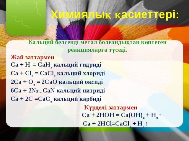 Химиялық қасиеттері:  Кальций белсенді метал болғандықтан көптеген реакцияларға түседі. Жай заттармен Са + Н  = СаН ₂ кальций гидриді Са + Сl ₂ = СаСl ₂ кальций хлориді 2Са + О ₂ = 2СаО кальций оксиді 6Са + 2N ₂ = СаN кальций нитриді Ca + 2С =СаС ₂ кальций карбиді  Күрделі заттармен  Ca + 2НОН = Са(ОН) ₂ + Н ₂ ↑  Ca + 2HCl=СаСl ₂ + Н ₂ ↑ 