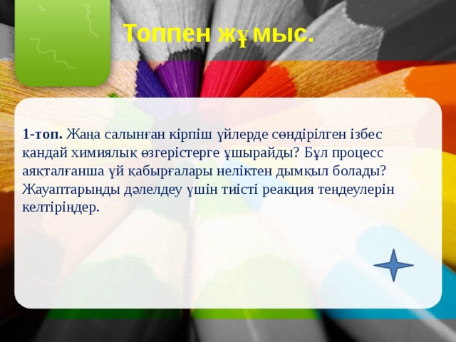 Топпен жұмыс.   1-топ. Жаңа салынған кірпіш үйлерде сөндірілген ізбес қандай химиялық өзгерістерге ұшырайды? Бұл процесс аяқталғанша үй қабырғалары неліктен дымқыл болады? Жауаптарыңды дәлелдеу үшін тиісті реакция теңдеулерін келтіріңдер. 