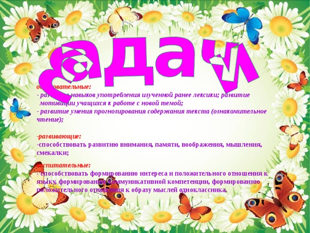 образовательные:   развитие навыков употребления изученной ранее лексики; развитие  мотивации учащихся к работе с новой темой;  развитие умения прогнозирования содержания текста (ознакомительное чтение);   развивающие: способствовать  развитию внимания, памяти, воображения, мышления, смекалки;  воспитательные:  - способствовать формированию интереса и положительного отношения к языку, формированию коммуникативной компетенции, формированию положительного отношения к образу мыслей одноклассника.