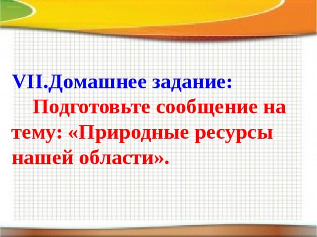 VII.Домашнее задание:  Подготовьте сообщение на тему: «Природные ресурсы нашей области».  