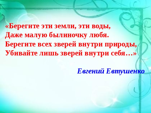 «Берегите эти земли, эти воды, Даже малую былиночку любя. Берегите всех зверей внутри природы, Убивайте лишь зверей внутри себя…»  Евгений Евтушенко  