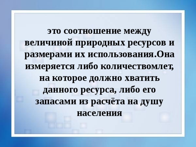 это соотношение между величиной природных ресурсов и размерами их использования.Она измеряется либо количествомлет, на которое должно хватить данного ресурса, либо его запасами из расчёта на душу населения 