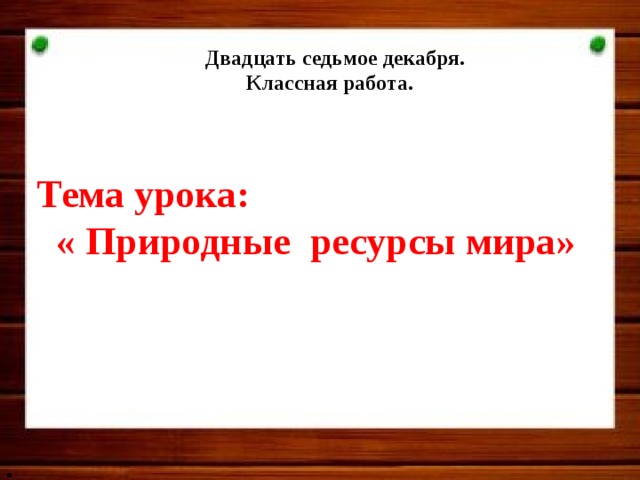              . Двадцать седьмое декабря. Классная работа. Тема урока:  « Природные ресурсы мира» 