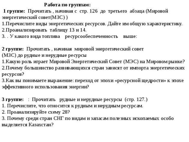  Работа по группам:  1 группе: Прочитать , начиная с стр. 126 до третьего абзаца (Мировой энергетический совет(МЗС) ) 1.Перечислите виды энергетических ресурсов. Дайте им общую характеристику. 2.Проанализировать таблицу 13 и 14. 3. . У какого вида топлива ресурсообеспеченность выше: 2 группе: Прочитать , начиная мировой энергетический совет (МЗС) до рудные и нерудные ресурсы 1.Какую роль играет Мировой Энергетический Совет (МЭС) на Мировом рынке? 2.Почему большинство развивающихся стран зависят от импорта энергетических ресурсов? 3.Как вы понимаете выражение: переход от эпохи «ресурсной щедрости» к эпохе эффективного использования энергии? 3 группе: : Прочитать рудные и нерудные ресурсы (стр. 127.) 1. Перечислите, что относится к рудным и нерудным ресурсам. 2. Проанализируйте схему 28? 3. Почему среди стран СНГ по видам и запасам полезных ископаемых особо выделяется Казахстан? 