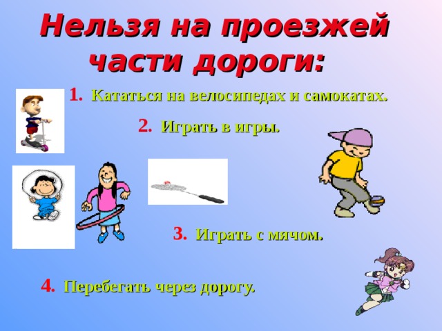 Нельзя на проезжей части дороги:   1.  Кататься на велосипедах и самокатах. 2.  Играть в игры. 3.  Играть с мячом. 4.  Перебегать через дорогу.  