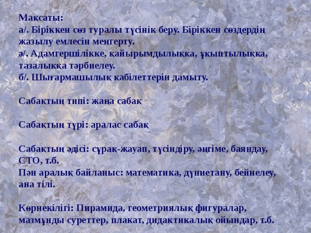 Мақсаты:  а/. Біріккен сөз туралы түсінік беру. Біріккен сөздердің жазылу емлесін меңгерту.  ә/. Адамгершілікке, қайырымдылыққа, ұқыптылыққа, тазалыққа тәрбиелеу.  б/. Шығармашылық қабілеттерін дамыту.   Сабақтың типі: жаңа сабақ   Сабақтың түрі: аралас сабақ   Сабақтың әдісі: сұрақ-жауап, түсіндіру, әңгіме, баяндау, СТО, т.б.  Пән аралық байланыс: математика, дүниетану, бейнелеу, ана тілі.   Көрнекілігі: Пирамида, геометриялық фигуралар, мазмұнды суреттер, плакат, дидактикалық ойындар, т.б. 